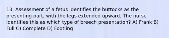 13. Assessment of a fetus identifies the buttocks as the presenting part, with the legs extended upward. The nurse identifies this as which type of breech presentation? A) Frank B) Full C) Complete D) Footling