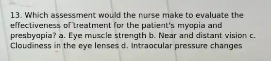 13. Which assessment would the nurse make to evaluate the effectiveness of treatment for the patient's myopia and presbyopia? a. Eye muscle strength b. Near and distant vision c. Cloudiness in the eye lenses d. Intraocular pressure changes