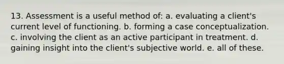 13. Assessment is a useful method of: a. evaluating a client's current level of functioning. b. forming a case conceptualization. c. involving the client as an active participant in treatment. d. gaining insight into the client's subjective world. e. all of these.