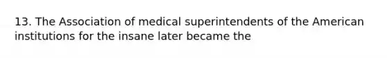 13. The Association of medical superintendents of the American institutions for the insane later became the