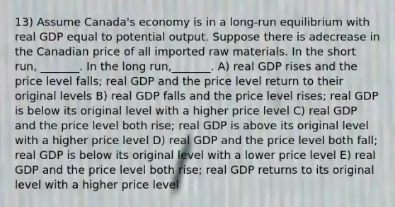 13) Assume Canada's economy is in a long-run equilibrium with real GDP equal to potential output. Suppose there is adecrease in the Canadian price of all imported raw materials. In the short run, _______. In the long run,_______. A) real GDP rises and the price level falls; real GDP and the price level return to their original levels B) real GDP falls and the price level rises; real GDP is below its original level with a higher price level C) real GDP and the price level both rise; real GDP is above its original level with a higher price level D) real GDP and the price level both fall; real GDP is below its original level with a lower price level E) real GDP and the price level both rise; real GDP returns to its original level with a higher price level