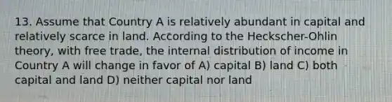 13. Assume that Country A is relatively abundant in capital and relatively scarce in land. According to the Heckscher-Ohlin theory, with free trade, the internal distribution of income in Country A will change in favor of A) capital B) land C) both capital and land D) neither capital nor land