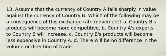 13. Assume that the currency of Country A falls sharply in value against the currency of Country B. Which of the following may be a consequence of this exchange rate movement? a. Country B's products will become more competitive. b. Country A's exports to Country B will increase. c. Country B's products will become less expensive in Country A. d. There will be no difference in the volume or direction of trade.