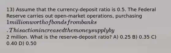 13) Assume that the currency-deposit ratio is 0.5. The Federal Reserve carries out open-market operations, purchasing 1 million worth of bonds from banks. This action increased the money supply by2 million. What is the reserve-deposit ratio? A) 0.25 B) 0.35 C) 0.40 D) 0.50