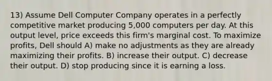 13) Assume Dell Computer Company operates in a perfectly competitive market producing 5,000 computers per day. At this output level, price exceeds this firm's marginal cost. To maximize profits, Dell should A) make no adjustments as they are already maximizing their profits. B) increase their output. C) decrease their output. D) stop producing since it is earning a loss.