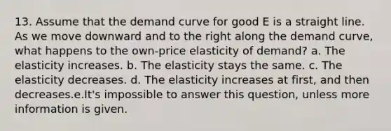 13. Assume that the demand curve for good E is a straight line. As we move downward and to the right along the demand curve, what happens to the own-price elasticity of demand? a. The elasticity increases. b. The elasticity stays the same. c. The elasticity decreases. d. The elasticity increases at first, and then decreases.e.It's impossible to answer this question, unless more information is given.