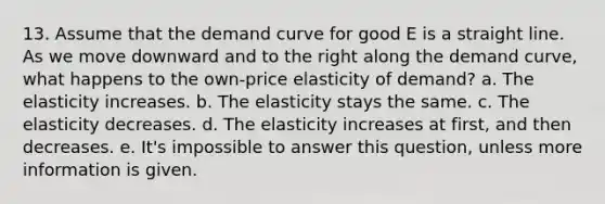 13. Assume that the demand curve for good E is a straight line. As we move downward and to the right along the demand curve, what happens to the own-price elasticity of demand? a. The elasticity increases. b. The elasticity stays the same. c. The elasticity decreases. d. The elasticity increases at first, and then decreases. e. It's impossible to answer this question, unless more information is given.