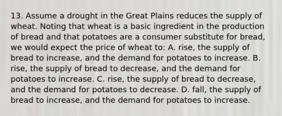 13. Assume a drought in the Great Plains reduces the supply of wheat. Noting that wheat is a basic ingredient in the production of bread and that potatoes are a consumer substitute for bread, we would expect the price of wheat to: A. rise, the supply of bread to increase, and the demand for potatoes to increase. B. rise, the supply of bread to decrease, and the demand for potatoes to increase. C. rise, the supply of bread to decrease, and the demand for potatoes to decrease. D. fall, the supply of bread to increase, and the demand for potatoes to increase.