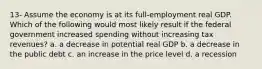 13- Assume the economy is at its full-employment real GDP. Which of the following would most likely result if the federal government increased spending without increasing tax revenues? a. a decrease in potential real GDP b. a decrease in the public debt c. an increase in the price level d. a recession