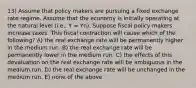 13) Assume that policy makers are pursuing a fixed exchange rate regime. Assume that the economy is initially operating at the natural level (i.e., Y = Yn). Suppose fiscal policy makers increase taxes. This fiscal contraction will cause which of the following? A) the real exchange rate will be permanently higher in the medium run. B) the real exchange rate will be permanently lower in the medium run. C) the effects of this devaluation on the real exchange rate will be ambiguous in the medium run. D) the real exchange rate will be unchanged in the medium run. E) none of the above