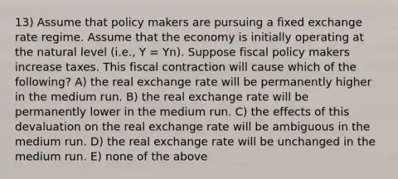 13) Assume that policy makers are pursuing a fixed exchange rate regime. Assume that the economy is initially operating at the natural level (i.e., Y = Yn). Suppose fiscal policy makers increase taxes. This fiscal contraction will cause which of the following? A) the real exchange rate will be permanently higher in the medium run. B) the real exchange rate will be permanently lower in the medium run. C) the effects of this devaluation on the real exchange rate will be ambiguous in the medium run. D) the real exchange rate will be unchanged in the medium run. E) none of the above