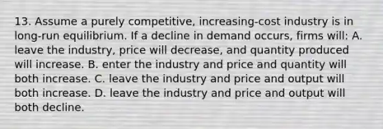 13. Assume a purely competitive, increasing-cost industry is in long-run equilibrium. If a decline in demand occurs, firms will: A. leave the industry, price will decrease, and quantity produced will increase. B. enter the industry and price and quantity will both increase. C. leave the industry and price and output will both increase. D. leave the industry and price and output will both decline.