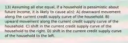 13) Assuming all else equal, if a household is pessimistic about future income, it is likely to cause a(n): A) downward movement along the current credit supply curve of the household. B) upward movement along the current credit supply curve of the household. C) shift in the current credit supply curve of the household to the right. D) shift in the current credit supply curve of the household to the left.