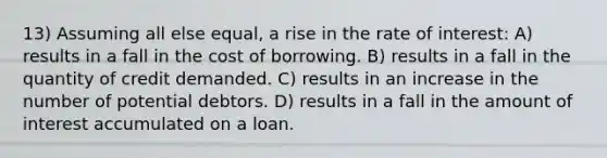 13) Assuming all else equal, a rise in the rate of interest: A) results in a fall in the cost of borrowing. B) results in a fall in the quantity of credit demanded. C) results in an increase in the number of potential debtors. D) results in a fall in the amount of interest accumulated on a loan.