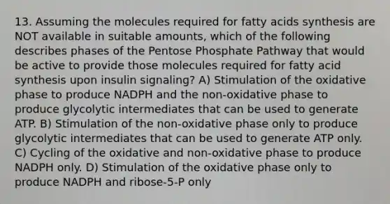 13. Assuming the molecules required for fatty acids synthesis are NOT available in suitable amounts, which of the following describes phases of <a href='https://www.questionai.com/knowledge/kU2OmaBWIM-the-pentose-phosphate-pathway' class='anchor-knowledge'>the pentose phosphate pathway</a> that would be active to provide those molecules required for fatty acid synthesis upon insulin signaling? A) Stimulation of the oxidative phase to produce NADPH and the non-oxidative phase to produce glycolytic intermediates that can be used to generate ATP. B) Stimulation of the non-oxidative phase only to produce glycolytic intermediates that can be used to generate ATP only. C) Cycling of the oxidative and non-oxidative phase to produce NADPH only. D) Stimulation of the oxidative phase only to produce NADPH and ribose-5-P only