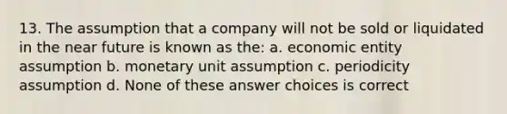 13. The assumption that a company will not be sold or liquidated in the near future is known as the: a. economic entity assumption b. monetary unit assumption c. periodicity assumption d. None of these answer choices is correct