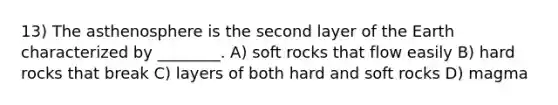 13) The asthenosphere is the second layer of the Earth characterized by ________. A) soft rocks that flow easily B) hard rocks that break C) layers of both hard and soft rocks D) magma