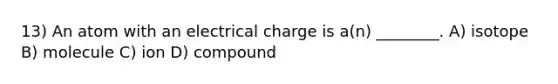 13) An atom with an electrical charge is a(n) ________. A) isotope B) molecule C) ion D) compound