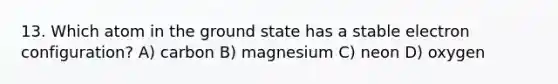 13. Which atom in the ground state has a stable electron configuration? A) carbon B) magnesium C) neon D) oxygen