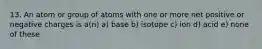 13. An atom or group of atoms with one or more net positive or negative charges is a(n) a) base b) isotope c) ion d) acid e) none of these