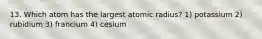 13. Which atom has the largest atomic radius? 1) potassium 2) rubidium 3) francium 4) cesium