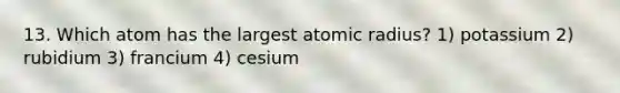 13. Which atom has the largest atomic radius? 1) potassium 2) rubidium 3) francium 4) cesium