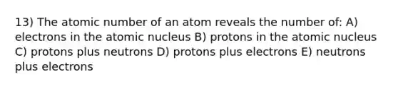 13) The atomic number of an atom reveals the number of: A) electrons in the atomic nucleus B) protons in the atomic nucleus C) protons plus neutrons D) protons plus electrons E) neutrons plus electrons