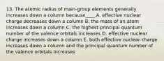 13. The atomic radius of main-group elements generally increases down a column because____.A. effective nuclear charge decreases down a column B. the mass of an atom increases down a column C. the highest principal quantum number of the valence orbitals increases D. effective nuclear charge increases down a column E. both effective nuclear charge increases down a column and the principal quantum number of the valence orbitals increases