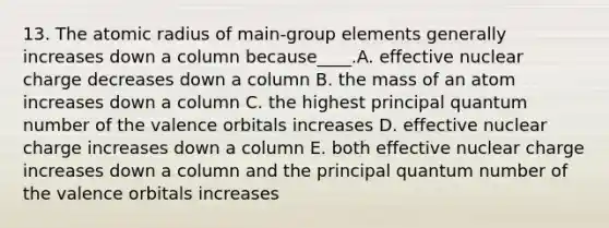 13. The atomic radius of main-group elements generally increases down a column because____.A. effective nuclear charge decreases down a column B. the mass of an atom increases down a column C. the highest principal quantum number of the valence orbitals increases D. effective nuclear charge increases down a column E. both effective nuclear charge increases down a column and the principal quantum number of the valence orbitals increases