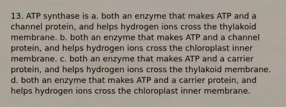 13. ATP synthase is a. both an enzyme that makes ATP and a channel protein, and helps hydrogen ions cross the thylakoid membrane. b. both an enzyme that makes ATP and a channel protein, and helps hydrogen ions cross the chloroplast inner membrane. c. both an enzyme that makes ATP and a carrier protein, and helps hydrogen ions cross the thylakoid membrane. d. both an enzyme that makes ATP and a carrier protein, and helps hydrogen ions cross the chloroplast inner membrane.