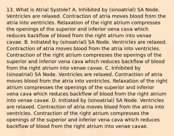 13. What is Atrial Systole? A. Inhibited by (sinoatrial) SA Node. Ventricles are relaxed. Contraction of atria moves blood from the atria into ventricles. Relaxation of the right atrium compresses the openings of the superior and inferior vena cava which reduces backflow of blood from the right atrium into venae cavae. B. Initiated by (sinoatrial) SA Node. Ventricles are relaxed. Contraction of atria moves blood from the atria into ventricles. Contraction of the right atrium compresses the openings of the superior and inferior vena cava which reduces backflow of blood from the right atrium into venae cavae. C. Inhibited by (sinoatrial) SA Node. Ventricles are relaxed. Contraction of atria moves blood from the atria into ventricles. Relaxation of the right atrium compresses the openings of the superior and inferior vena cava which reduces backflow of blood from the right atrium into venae cavae. D. Initiated by (sinoatrial) SA Node. Ventricles are relaxed. Contraction of atria moves blood from the atria into ventricles. Contraction of the right atrium compresses the openings of the superior and inferior vena cava which reduces backflow of blood from the right atrium into venae cavae.