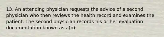 13. An attending physician requests the advice of a second physician who then reviews the health record and examines the patient. The second physician records his or her evaluation documentation known as a(n):