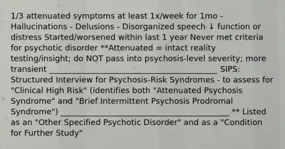 1/3 attenuated symptoms at least 1x/week for 1mo - Hallucinations - Delusions - Disorganized speech ↓ function or distress Started/worsened within last 1 year Never met criteria for psychotic disorder **Attenuated = intact reality testing/insight; do NOT pass into psychosis-level severity; more transient __________________________________________ SIPS: Structured Interview for Psychosis-Risk Syndromes - to assess for "Clinical High Risk" (identifies both "Attenuated Psychosis Syndrome" and "Brief Intermittent Psychosis Prodromal Syndrome") __________________________________________ ** Listed as an "Other Specified Psychotic Disorder" and as a "Condition for Further Study"