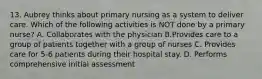 13. Aubrey thinks about primary nursing as a system to deliver care. Which of the following activities is NOT done by a primary nurse? A. Collaborates with the physician B.Provides care to a group of patients together with a group of nurses C. Provides care for 5-6 patients during their hospital stay. D. Performs comprehensive initial assessment