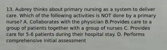 13. Aubrey thinks about primary nursing as a system to deliver care. Which of the following activities is NOT done by a primary nurse? A. Collaborates with the physician B.Provides care to a group of patients together with a group of nurses C. Provides care for 5-6 patients during their hospital stay. D. Performs comprehensive initial assessment