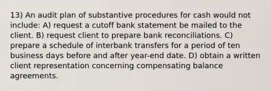 13) An audit plan of substantive procedures for cash would not include: A) request a cutoff bank statement be mailed to the client. B) request client to prepare bank reconciliations. C) prepare a schedule of interbank transfers for a period of ten business days before and after year-end date. D) obtain a written client representation concerning compensating balance agreements.