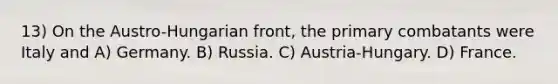 13) On the Austro-Hungarian front, the primary combatants were Italy and A) Germany. B) Russia. C) Austria-Hungary. D) France.