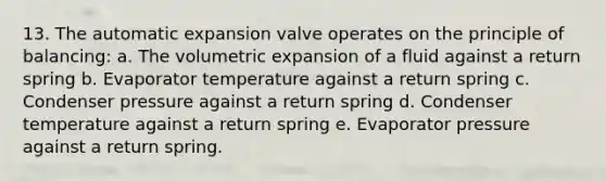 13. The automatic expansion valve operates on the principle of balancing: a. The volumetric expansion of a fluid against a return spring b. Evaporator temperature against a return spring c. Condenser pressure against a return spring d. Condenser temperature against a return spring e. Evaporator pressure against a return spring.