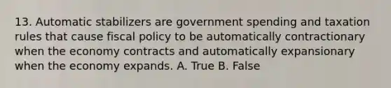 13. Automatic stabilizers are government spending and taxation rules that cause fiscal policy to be automatically contractionary when the economy contracts and automatically expansionary when the economy expands. A. True B. False