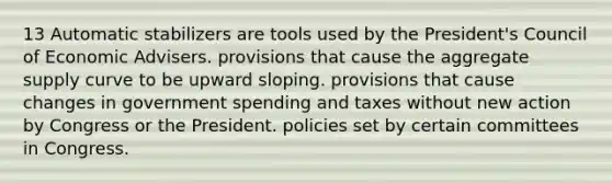 13 Automatic stabilizers are tools used by the President's Council of Economic Advisers. provisions that cause the aggregate supply curve to be upward sloping. provisions that cause changes in government spending and taxes without new action by Congress or the President. policies set by certain committees in Congress.