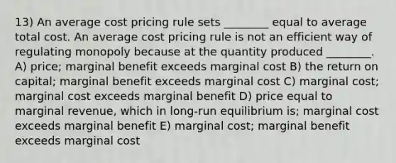 13) An average cost pricing rule sets ________ equal to average total cost. An average cost pricing rule is not an efficient way of regulating monopoly because at the quantity produced ________. A) price; marginal benefit exceeds marginal cost B) the return on capital; marginal benefit exceeds marginal cost C) marginal cost; marginal cost exceeds marginal benefit D) price equal to marginal revenue, which in long-run equilibrium is; marginal cost exceeds marginal benefit E) marginal cost; marginal benefit exceeds marginal cost