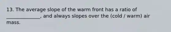 13. The average slope of the warm front has a ratio of ______________, and always slopes over the (cold / warm) air mass.