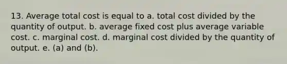 13. Average total cost is equal to a. total cost divided by the quantity of output. b. average fixed cost plus average variable cost. c. marginal cost. d. marginal cost divided by the quantity of output. e. (a) and (b).