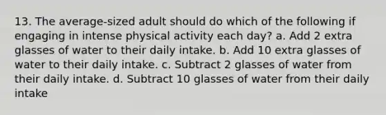 13. The average-sized adult should do which of the following if engaging in intense physical activity each day? a. Add 2 extra glasses of water to their daily intake. b. Add 10 extra glasses of water to their daily intake. c. Subtract 2 glasses of water from their daily intake. d. Subtract 10 glasses of water from their daily intake