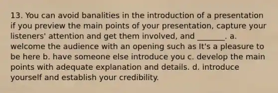 13. You can avoid banalities in the introduction of a presentation if you preview the main points of your presentation, capture your listeners' attention and get them involved, and _______. a. welcome the audience with an opening such as It's a pleasure to be here b. have someone else introduce you c. develop the main points with adequate explanation and details. d. introduce yourself and establish your credibility.