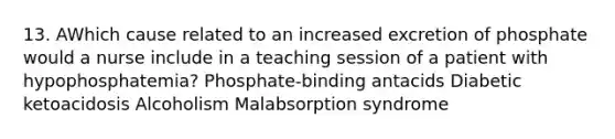 13. AWhich cause related to an increased excretion of phosphate would a nurse include in a teaching session of a patient with hypophosphatemia? Phosphate-binding antacids Diabetic ketoacidosis Alcoholism Malabsorption syndrome