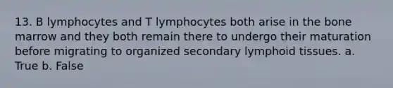 13. B lymphocytes and T lymphocytes both arise in the bone marrow and they both remain there to undergo their maturation before migrating to organized secondary lymphoid tissues. a. True b. False