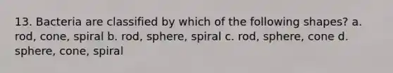 13. Bacteria are classified by which of the following shapes? a. rod, cone, spiral b. rod, sphere, spiral c. rod, sphere, cone d. sphere, cone, spiral