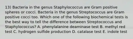 13) Bacteria in the genus Staphylococcus are Gram positive spheres or cocci. Bacteria in the genus Streptococcus are Gram positive cocci too. Which one of the following biochemical tests is the best way to tell the difference between Streptococcus and Staphylococcus? A. phenylalanine deaminase test B. methyl red test C. hydrogen sulfide production D. catalase test E. indole test