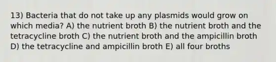 13) Bacteria that do not take up any plasmids would grow on which media? A) the nutrient broth B) the nutrient broth and the tetracycline broth C) the nutrient broth and the ampicillin broth D) the tetracycline and ampicillin broth E) all four broths